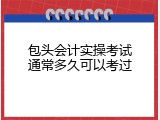 包头会计实操考试通常多久可以考过