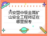 兴安盟中级金属矿山安全工程师证在哪里报考
