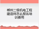 郴州二级机电工程建造师怎么报名培训费用