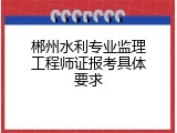 郴州水利专业监理工程师证报考具体要求