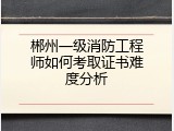郴州一级消防工程师如何考取证书难度分析