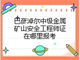 巴彦淖尔中级金属矿山安全工程师证在哪里报考