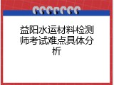 益阳水运材料检测师考试难点具体分析