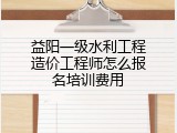 益阳一级水利工程造价工程师怎么报名培训费用