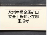 永州中级金属矿山安全工程师证在哪里报考
