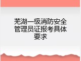 芜湖一级消防安全管理员证报考具体要求