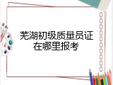 芜湖初级质量员证在哪里报考