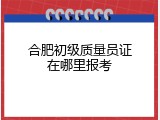 合肥初级质量员证在哪里报考