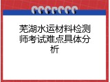 芜湖水运材料检测师考试难点具体分析