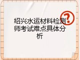 绍兴水运材料检测师考试难点具体分析