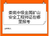 娄底中级金属矿山安全工程师证在哪里报考