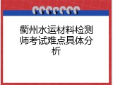 衢州水运材料检测师考试难点具体分析