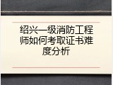 绍兴一级消防工程师如何考取证书难度分析
