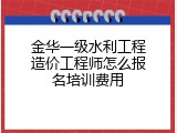 金华一级水利工程造价工程师怎么报名培训费用