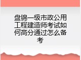 盘锦一级市政公用工程建造师考试如何高分通过怎么备考