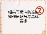 绍兴五级消防设施操作员证报考具体要求