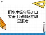 丽水中级金属矿山安全工程师证在哪里报考