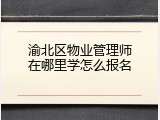 渝北区物业管理师在哪里学怎么报名