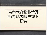 乌鲁木齐物业管理师考试去哪里线下报名