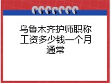 乌鲁木齐护师职称工资多少钱一个月通常
