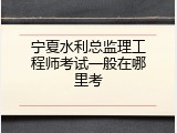 宁夏水利总监理工程师考试一般在哪里考