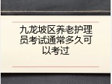 九龙坡区养老护理员考试通常多久可以考过