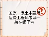 固原一级土木建筑造价工程师考试一般在哪里考