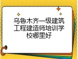 乌鲁木齐一级建筑工程建造师培训学校哪里好