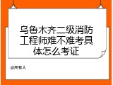 乌鲁木齐二级消防工程师难不难考具体怎么考证