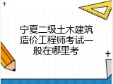 宁夏二级土木建筑造价工程师考试一般在哪里考