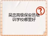 吴忠高级保安员培训学校哪里好