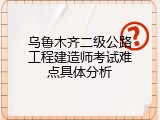 乌鲁木齐二级公路工程建造师考试难点具体分析