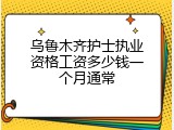 乌鲁木齐护士执业资格工资多少钱一个月通常