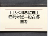 中卫水利总监理工程师考试一般在哪里考