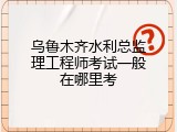乌鲁木齐水利总监理工程师考试一般在哪里考