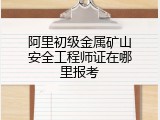 阿里初级金属矿山安全工程师证在哪里报考