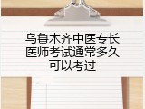 乌鲁木齐中医专长医师考试通常多久可以考过