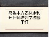 乌鲁木齐农林水利环评师培训学校哪里好