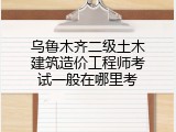 乌鲁木齐二级土木建筑造价工程师考试一般在哪里考