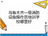 乌鲁木齐一级消防设施操作员培训学校哪里好
