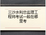 三沙水利总监理工程师考试一般在哪里考