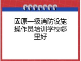 固原一级消防设施操作员培训学校哪里好