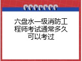 六盘水一级消防工程师考试通常多久可以考过