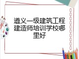 遵义一级建筑工程建造师培训学校哪里好