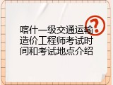 喀什一级交通运输造价工程师考试时间和考试地点介绍