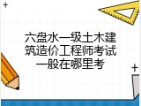 六盘水一级土木建筑造价工程师考试一般在哪里考