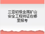 三亚初级金属矿山安全工程师证在哪里报考
