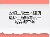 安顺二级土木建筑造价工程师考试一般在哪里考