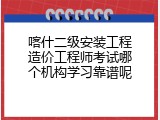 喀什二级安装工程造价工程师考试哪个机构学习靠谱呢