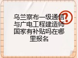 乌兰察布一级通信与广电工程建造师国家有补贴吗在哪里报名